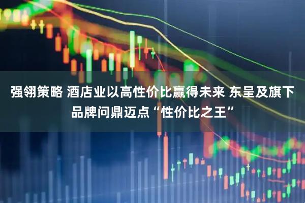 强翎策略 酒店业以高性价比赢得未来 东呈及旗下品牌问鼎迈点“性价比之王”