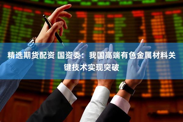 精选期货配资 国资委：我国高端有色金属材料关键技术实现突破