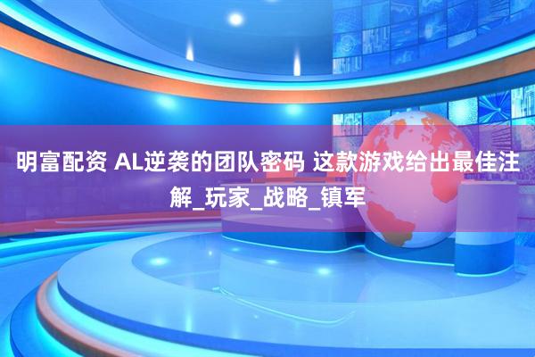 明富配资 AL逆袭的团队密码 这款游戏给出最佳注解_玩家_战略_镇军