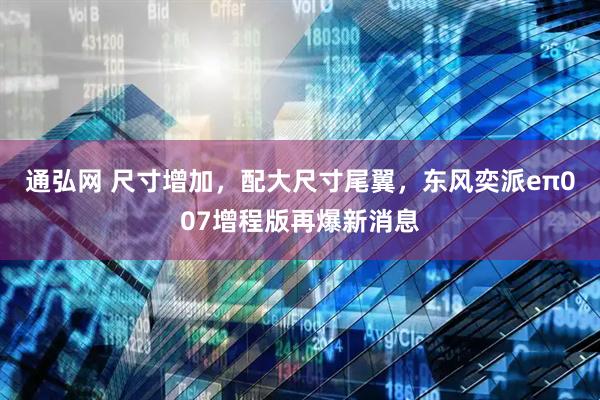 通弘网 尺寸增加，配大尺寸尾翼，东风奕派eπ007增程版再爆新消息