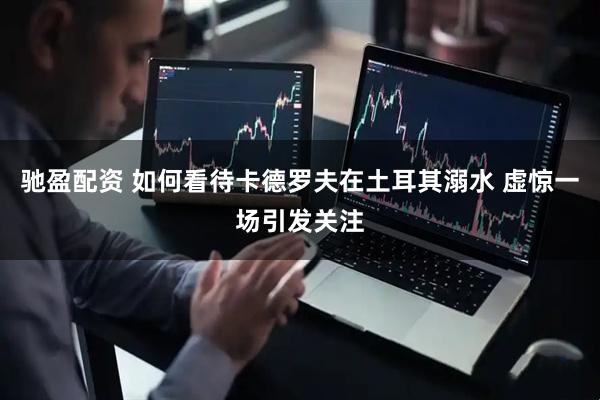 驰盈配资 如何看待卡德罗夫在土耳其溺水 虚惊一场引发关注
