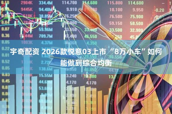 宇奇配资 2026款悦意03上市 “8万小车”如何能做到综合均衡