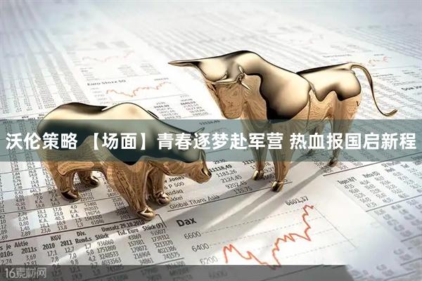 沃伦策略 【场面】青春逐梦赴军营 热血报国启新程