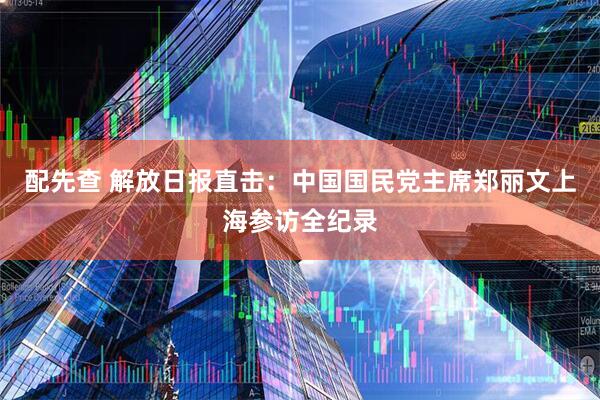 配先查 解放日报直击：中国国民党主席郑丽文上海参访全纪录